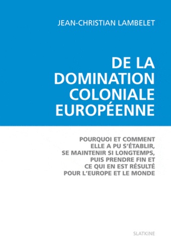 Jean-Christian Lambelet - De la domination coloniale européenne - Pourquoi et comment elle a pu s'établir, se maintenir si longtemps, puis prendre fin et ce qui en est résulté pour l'Europe et pour le monde.