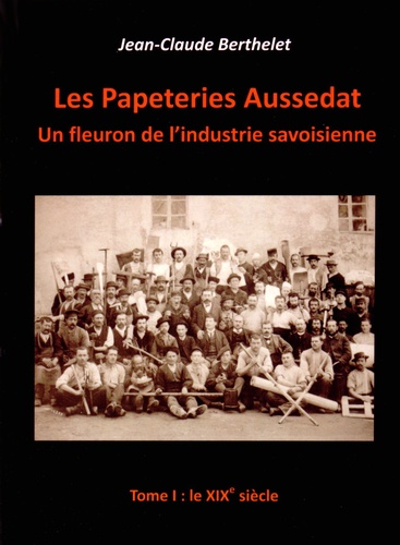 Jean-Claude Berthelet - Les papeteries Aussedat : un fleuron de l'industrie savoisienne - Tome 1, le XIXe siècle.