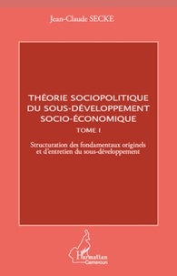 Jean-Claude Secke - Théorie sociopolitique du sous-développement socio-économique - Tome 1, Structuration des fondamentaux originels et d'entretien du sous-développement.