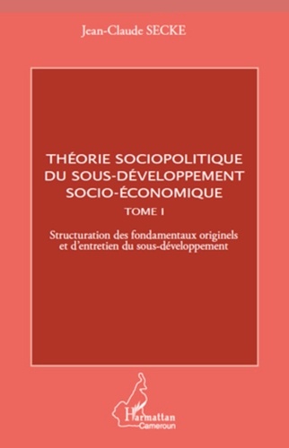 Jean-Claude Secke - Théorie sociopolitique du sous-développement socio-économique - Tome 1, Structuration des fondamentaux originels et d'entretien du sous-développement.