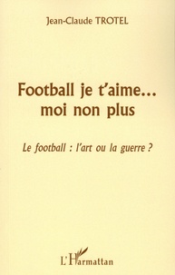 Jean-Claude Trotel - Football je t'aime... mon non plus - Le football : l'art ou la guerre ?.