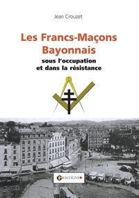 Jean Crouzet - Les Francs-maçons bayonnais sous l'occupation et dans la Résistance.
