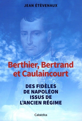 Berthier, Bertrand et Caulaincourt. Des fidèles de Napoléon issus de l'Ancien Régime