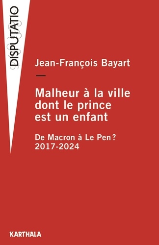 Jean-François Bayart - Malheur à la ville dont le prince est un enfant - De Macron à Le Pen ? 2017-2024.