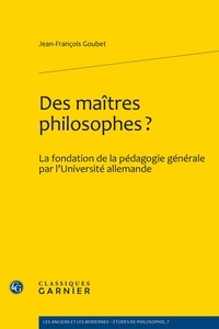 Jean-François Goubet - Des maitres philosophes ? - La fondation de la pédagogie générale par l'université allemande.