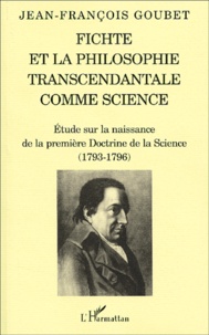 Jean-François Goubet - Fichte et la philosophie transcendantale comme science. - Etude sur la naissance de la première Doctrine de la Science (1793-1796).