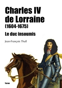 Jean-François Thull - Charles IV de Lorraine (1604-1675) - Le duc insoumis.