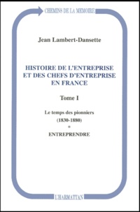 Jean Lambert-Dansette - Histoire De L'Entreprise Et Des Chefs D'Entreprise En France. Tome 1, Le Temps Des Pionniers (1830-1880). Tome 1, Entreprendre.