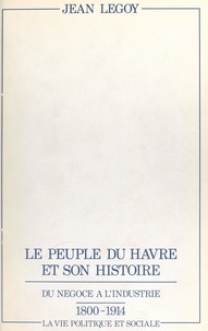 Jean Legoy et Erik Levilly - Le peuple du Havre et son histoire - Du négoce à l'industrie, 1800-1914, la vie politique et sociale.