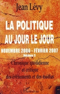 Jean Lévy - La politique au jour le jour (novembre 2006-février 2007) - Chronique quotidienne et critique des événements et des médias Volume 3.