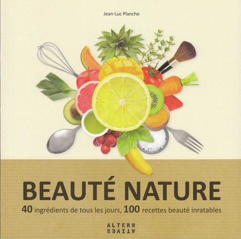 Jean-Luc Planche - Beauté nature - 40 ingrédients de tous les jours, 100 recettes beauté inratables.