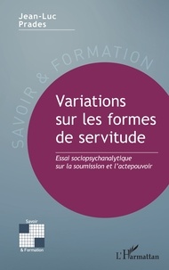 Jean-Luc Prades - Variations sur les formes de servitude - Essai sociopsychanalytique sur la soumission et l’actepouvoir.