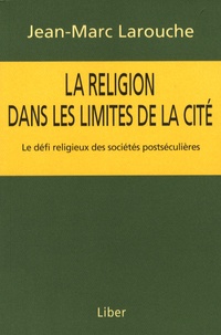 Jean-Marc Larouche - La religion dans les limites de la cité - Le défi religieux des sociétés postséculières.