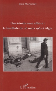 Jean Monneret - Une ténébreuse affaire : la fusillade du 26 mars 1962 à Alger.