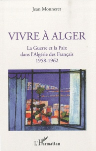 Jean Monneret - Vivre à Alger - La guerre et la paix dans l'Algérie des Français 1958-1962.
