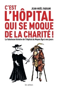 Jean-Noël Fabiani et Daniel Casanave - C'est l'hôpital qui se moque de la charité ! - La fabuleuse histoire de l'hôpital du Moyen Age à nos.