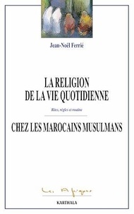 Jean-Noël Ferrié - La religion de la vie quoditienne chez les Marocains musulmans - Rites, règles et routine.