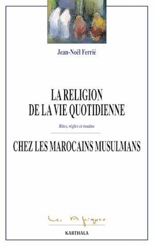 Jean-Noël Ferrié - La religion de la vie quotidienne chez les Marocains musulmans - Rites, règles et routine.