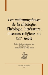 Jean-Pascal Gay et Charles-Olivier Stiker-Métral - Les métamorphoses de la théologie - Théologie, littérature, discours religieux au XVIIe siècle.