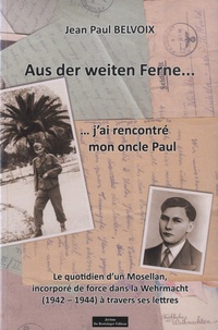 Jean Paul Belvoix - Aus der Weiten Ferne... j'ai rencontré mon oncle Paul - Le quotidien d'un Mosellan, incorporé de force dans la Wehrmacht (1942-1944) à travers ses lettres.