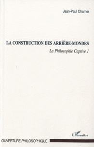 Jean-Paul Charrier - La Philosophie captive - Tome 1, La construction des arrière-mondes.