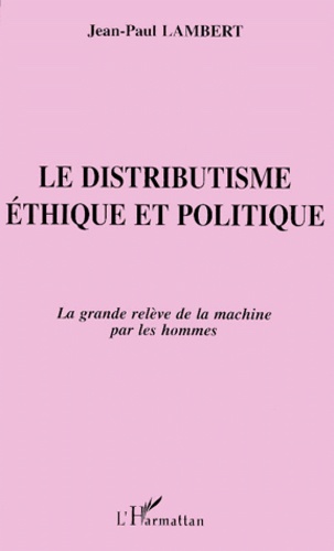 Jean-Paul Lambert - Le Distributisme. Ethique Et Politique, La Grande Releve De La Machine Par Les Hommes.
