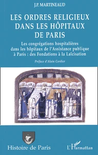 Les Ordres Religieux Dans Les Hopitaux De Paris. Les Congregations Hospitalieres Dans Les Hopitaux De L'Assistance Publique A Paris : Des Fondations A La Laicisation