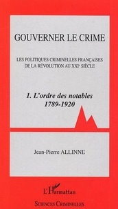 Jean-Pierre Allinne - Gouverner le crime - Volume 1, L'ordre des notables (1789-1920).