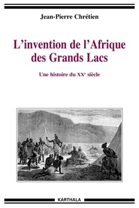 Jean-Pierre Chrétien - L'invention de l'Afrique des Grands Lacs - Une histoire du XXe siècle.