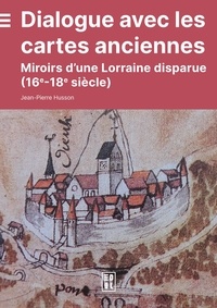 Jean-Pierre Husson - Dialogue avec les cartes anciennes - miroirs d une lorraine disparue (16e-18e siecle).