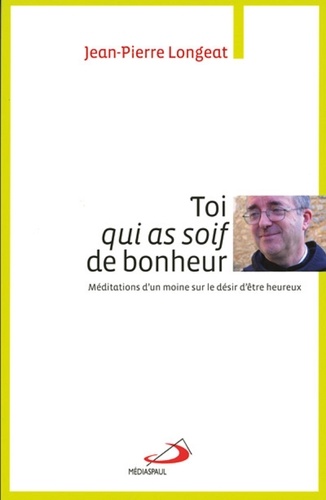 Jean-Pierre Longeat - Toi qui as soif de bonheur - Méditations d'un moine sur le désir d'être heureux.