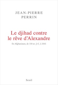 Jean-Pierre Perrin - Le djihad contre le rêve d'Alexandre - En Afghanistan, de 330 avant J-C à 2016.