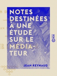 Jean Reynaud - Notes destinées à une étude sur le Médiateur.