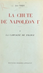 Jean Thiry - La chute de Napoléon Ier (1). La campagne de France - Avec une carte hors texte.