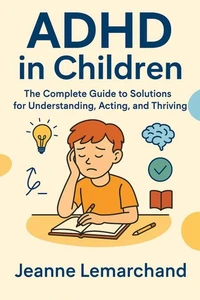 ADHD in Children:  The Complete Guide to Solutions for Understanding, Acting, and Thriving