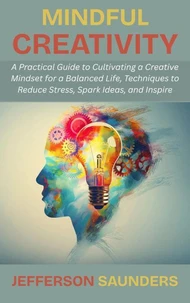 Mindful Creativity: A Practical Guide to Cultivating a Creative Mindset for a Balanced Life, Techniques to Reduce Stress, Spark Ideas, and Inspire