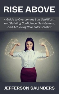 Rise Above: A Guide to Overcoming Low Self-Worth and Building Confidence, Self-Esteem, and Achieving Your Full Potential