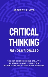  Jeffrey Floyd - Critical Thinking Revolutionized: The New Science Behind Creative Problem Solving, Evaluating Information and Making Right Decisions.