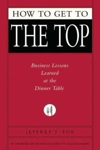 Jeffrey J. Fox - How to Get to the Top - Business Lessons Learned at the Dinner Table.