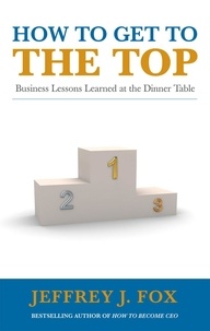 Jeffrey J Fox - How to Get to the Top - Business lessons learned at the dinner table.