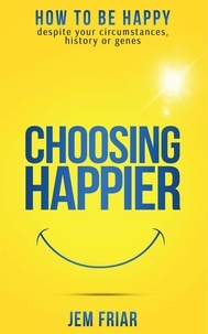  Jem Friar - Choosing Happier - How To Be Happy Despite Your Circumstances, History Or Genes - The Practical Happiness Series, #1.