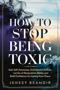How to Stop Being Toxic: Gain Self-Awareness, End Harmful Actions, Let Go of Manipulative Habits, and Build Confidence for Lasting Inner Peace