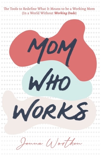 Jenna Worthen - Mom Who Works: The Tools to Redefine What It Means to be a Working Mom (In a World Without Working Dads).