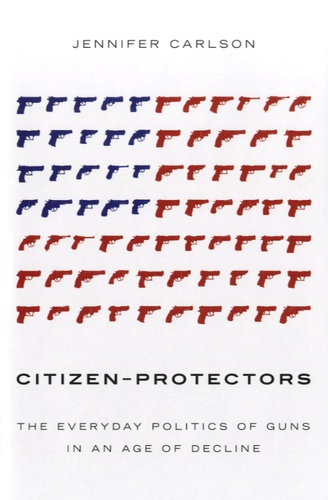 Jennifer Carlson - Citizen-Protectors - The Everyday Politics of Guns in an Age of Decline.
