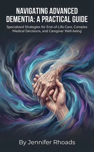 Navigating Advanced Dementia: A Practical Guide Specialized Strategies for End-of-Life Care, Complex Medical Decisions, and Caregiver Well-being