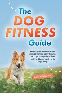 The Dog Fitness Guide: With targeted muscle training, exercise training, agility training, and physiotherapy for optimal health and better quality of life for your dog - including a training plan