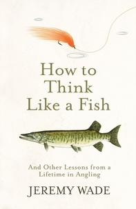 Jeremy Wade - How to Think Like a Fish - And Other Lessons from a Lifetime in Angling.
