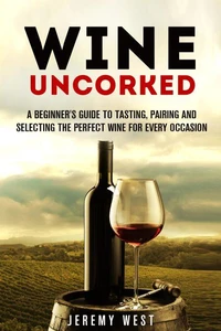 Wine Uncorked: A Beginner's Guide to Tasting, Pairing and Selecting the Perfect Wine for Every Occasion