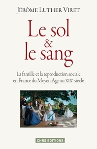 Jérôme Luther Viret - Le sol et le sang - La famille et la reproduction sociale en France du Moyen Age au XIXe siècle.