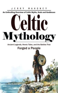 Celtic Mythology: An Enthralling Overview of Celtic Myths, Gods and Goddesses (Ancient Legends, Heroic Tales, and the Battles That Forged a People)